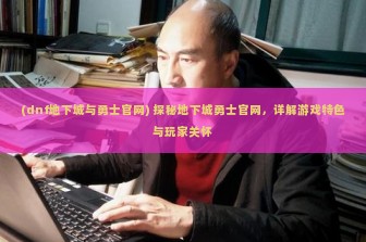 (dnf地下城与勇士官网) 探秘地下城勇士官网，详解游戏特色与玩家关怀