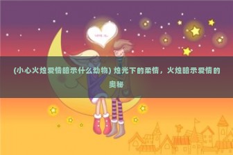 (小心火烛爱情暗示什么动物) 烛光下的柔情，火烛暗示爱情的奥秘